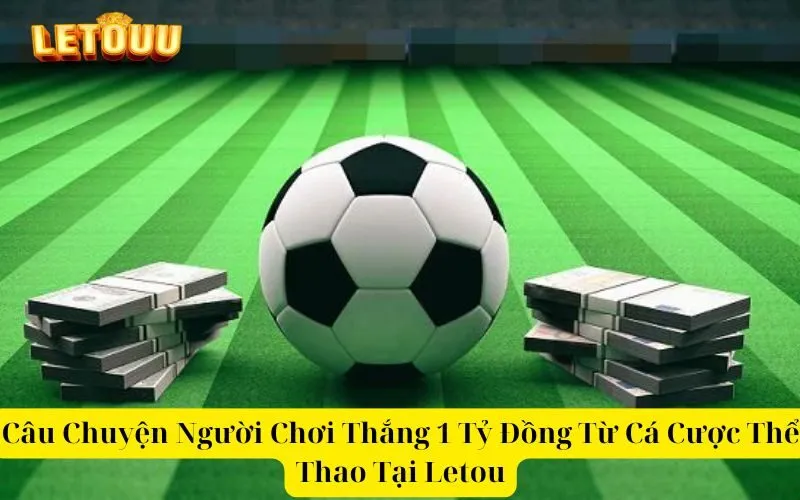 Câu Chuyện Người Chơi Thắng 1 Tỷ Đồng Từ Cá Cược Thể Thao Tại Letou
